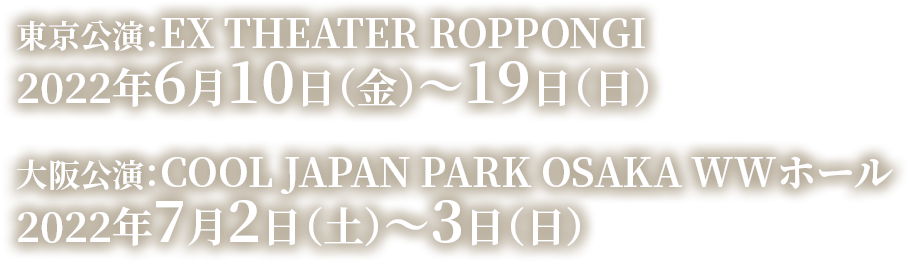 東京公演：EX THEATER ROPPONGI 2022年6月10日（金）～19日（日）　大阪公演：COOL JAPAN PARK OSAKA WWホール 2022年7月2日（土）～3日（日）