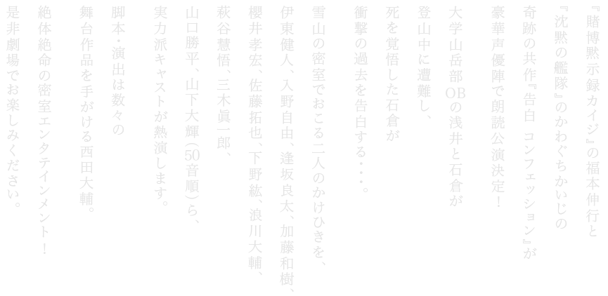 『賭博黙⽰録カイジ』の福本伸⾏と『沈黙の艦隊』のかわぐちかいじの奇跡の共作『告⽩ ンフェッション』が豪華声優陣で朗読公演決定 ⼤学⼭岳部 の浅井と⽯倉が登⼭中に遭難し、死を覚悟した⽯倉が衝撃の過去を告⽩する・・・。雪⼭の密室でおこる⼆⼈のかけひきを、伊東健⼈、⼊野⾃由、逢坂良太、加藤和樹、櫻井孝宏、佐藤拓也、下野紘、浪川⼤輔、萩⾕慧悟、三⽊眞⼀郎、⼭⼝勝平、⼭下⼤輝(50⾳順)ら、 実⼒派キャストが熱演します。脚本・演出は数々の舞台作品を⼿がける⻄⽥⼤輔。絶体絶命の密室エンタテインメント 是⾮劇場でお楽しみください。