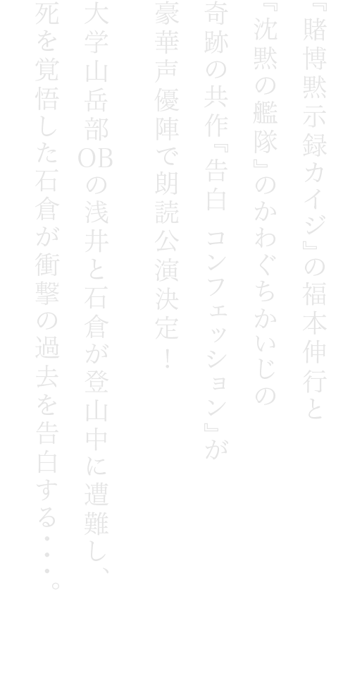 『賭博黙⽰録カイジ』の福本伸⾏と『沈黙の艦隊』のかわぐちかいじの奇跡の共作『告⽩ ンフェッション』が豪華声優陣で朗読公演決定　⼤学⼭岳部　の浅井と⽯倉が登⼭中に遭難し、死を覚悟した⽯倉が衝撃の過去を告⽩する・・・。