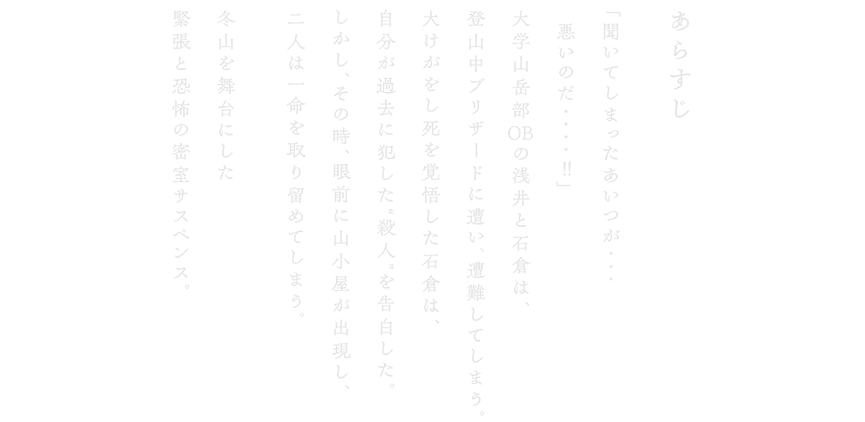 あらすじ 「聞いてしまったあいつが・・・悪いのだ・・・・ 」⼤学⼭岳部 の浅井と⽯倉は、登⼭中ブリザードに遭い、遭難してしまう。⼤けがをし死を覚悟した⽯倉は、⾃分が過去に犯した“殺⼈”を告⽩した。しかし、その時、眼前に⼭⼩屋が出現し、⼆⼈は⼀命を取り留めてしまう。冬⼭を舞台にした緊張と恐怖の密室サスペンス。