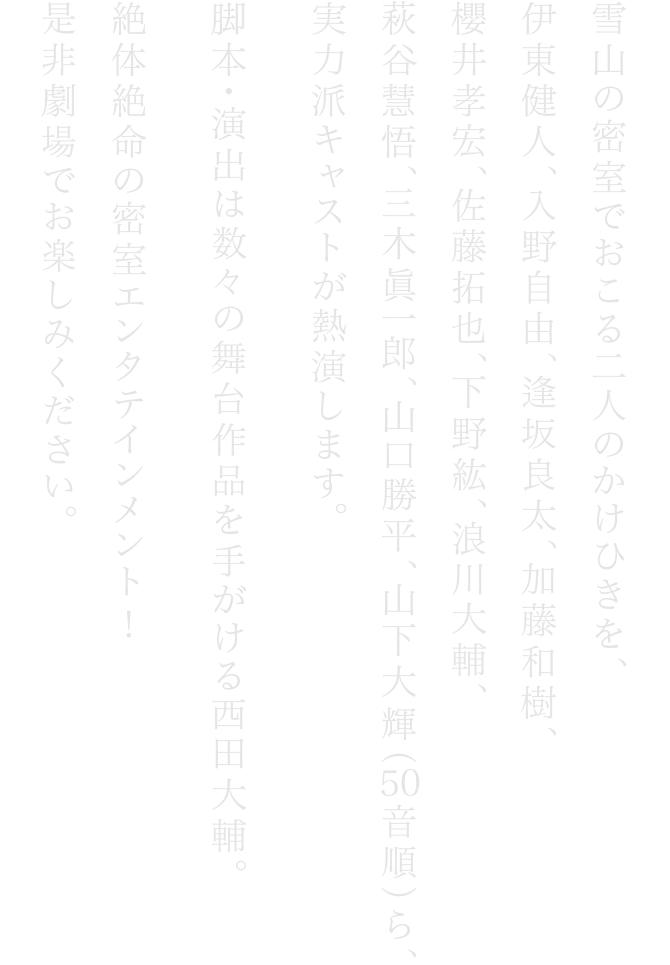 雪⼭の密室でおこる⼆⼈のかけひきを、伊東健⼈、⼊野⾃由、逢坂良太、加藤和樹、櫻井孝宏、佐藤拓也、下野紘、浪川⼤輔、萩⾕慧悟、三⽊眞⼀郎、⼭⼝勝平、⼭下⼤輝（50⾳順）ら、 実⼒派キャストが熱演します。脚本・演出は数々の舞台作品を⼿がける⻄⽥⼤輔。絶体絶命の密室エンタテインメント　是⾮劇場でお楽しみください。