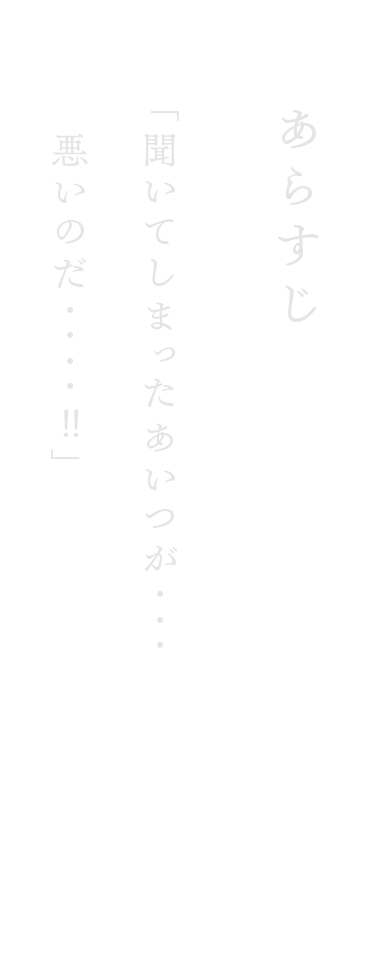 あらすじ　「聞いてしまったあいつが・・・悪いのだ・・・・　」
