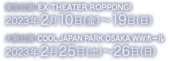 東京公演：EX THEATER ROPPONGI 2023年2月10日（金）～19日(日)　大阪公演：COOL JAPAN PARK OSAKA WWホール 2023年2月25日（土）～26日（日）