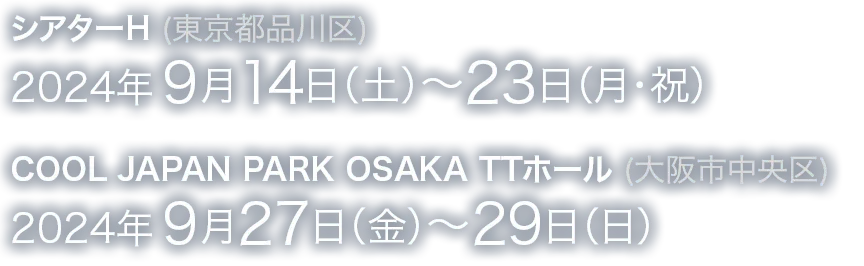 シアターH（東京都品川区）2024年9月14日（土）～23日（月・祝）COOL JAPAN PARK OSAKA TTホール（大阪市中央区）2024年9月27日（金）～29日（日）