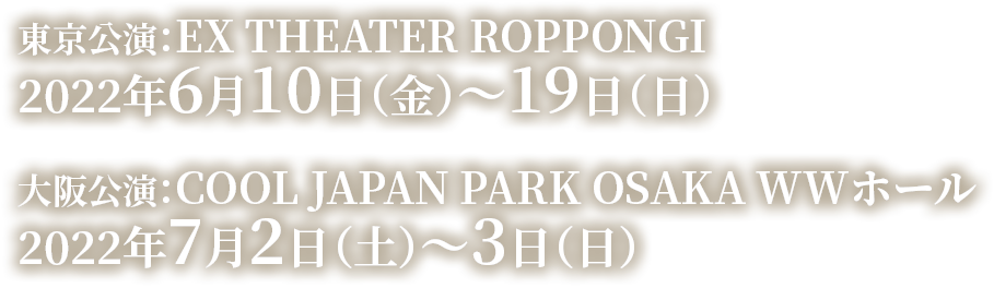 東京公演:EX THEATER ROPPONGI 2022年6月10日(金)~19日(日) 大阪公演:COOL JAPAN PARK OSAKA WWホール 2022年7月2日(土)~3日(日)